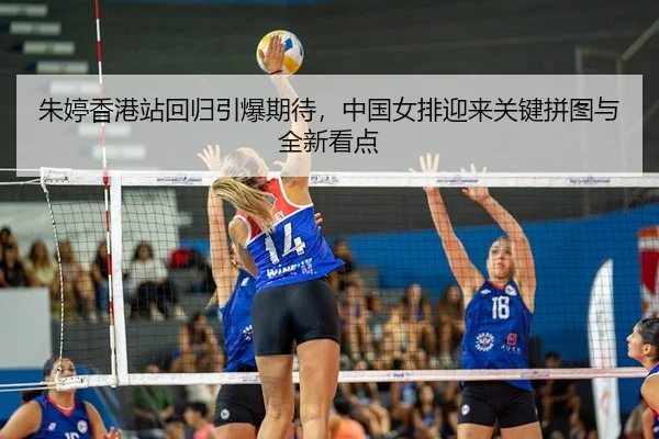 朱婷香港站回归引爆期待，中国女排迎来关键拼图与全新看点